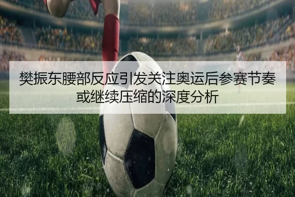 樊振东腰部反应引发关注奥运后参赛节奏或继续压缩的深度分析 - 8868tiyu